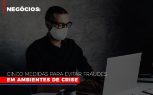 Negocios Cinco Medidas Para Evitar Fraudes Em Ambientes De Crise Blog Leardini Contabilidade - Contabilidade em Mauá | Leardini Contabilidade